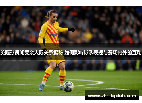 英超球员间复杂人际关系揭秘 如何影响球队表现与赛场内外的互动