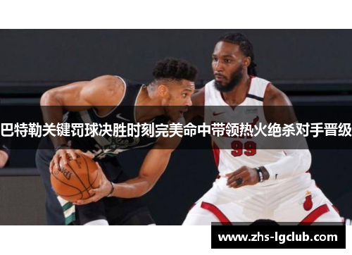 巴特勒关键罚球决胜时刻完美命中带领热火绝杀对手晋级