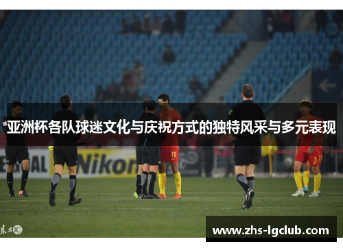 亚洲杯各队球迷文化与庆祝方式的独特风采与多元表现