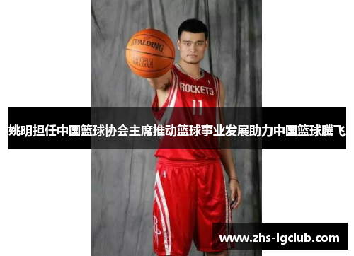 姚明担任中国篮球协会主席推动篮球事业发展助力中国篮球腾飞 姚明担任中国篮球协会主席推动篮球事业发展助力中国篮球腾飞