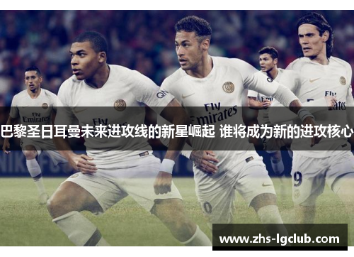 巴黎圣日耳曼未来进攻线的新星崛起 谁将成为新的进攻核心