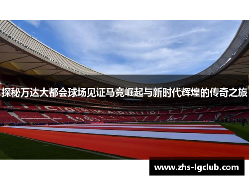 探秘万达大都会球场见证马竞崛起与新时代辉煌的传奇之旅 探秘万达大都会球场见证马竞崛起与新时代辉煌的传奇之旅