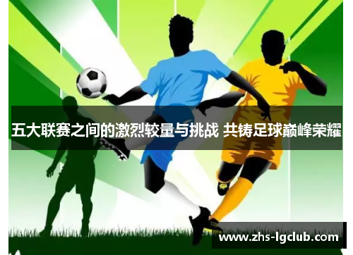 五大联赛之间的激烈较量与挑战 共铸足球巅峰荣耀