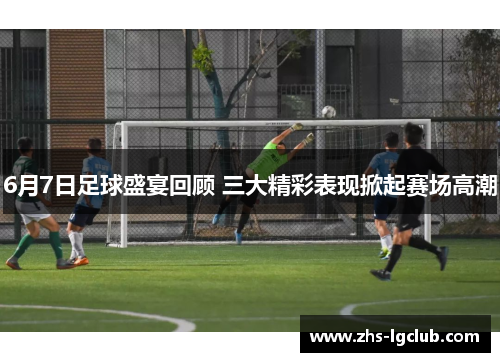 6月7日足球盛宴回顾 三大精彩表现掀起赛场高潮