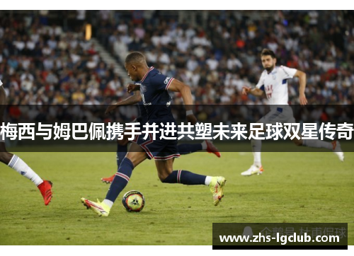 梅西与姆巴佩携手并进共塑未来足球双星传奇
