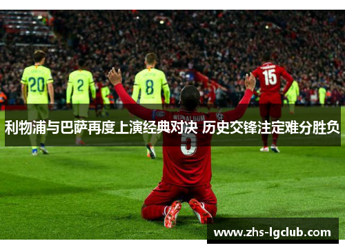 利物浦与巴萨再度上演经典对决 历史交锋注定难分胜负