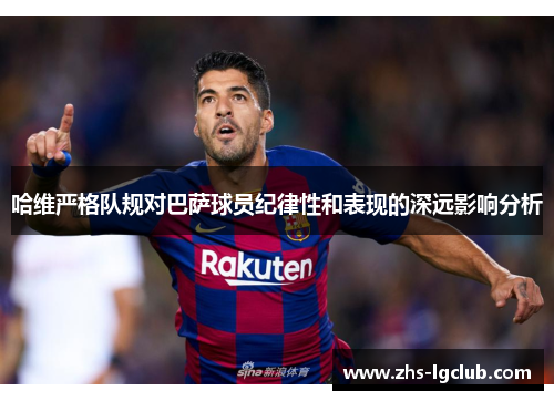 哈维严格队规对巴萨球员纪律性和表现的深远影响分析 哈维严格队规对巴萨球员纪律性和表现的深远影响分析
