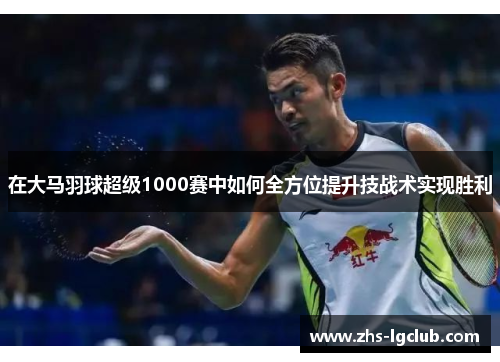 在大马羽球超级1000赛中如何全方位提升技战术实现胜利 在大马羽球超级1000赛中如何全方位提升技战术实现胜利