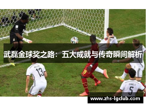 武磊金球奖之路：五大成就与传奇瞬间解析