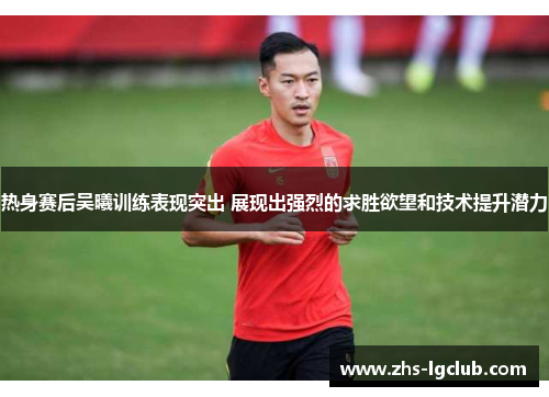 热身赛后吴曦训练表现突出 展现出强烈的求胜欲望和技术提升潜力