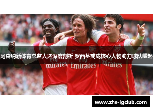 阿森纳新体育总监人选深度剖析 罗西基或成核心人物助力球队崛起