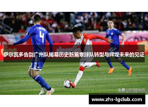 萨尔瓦多告别广州队揭幕历史新篇章球队转型与辉煌未来的见证
