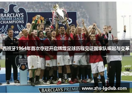 西班牙1964年首次夺冠开启辉煌足球历程见证国家队崛起与变革
