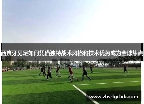 西班牙男足如何凭借独特战术风格和技术优势成为全球焦点