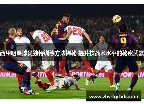 西甲明星球员独特训练方法揭秘 提升技战术水平的秘密武器
