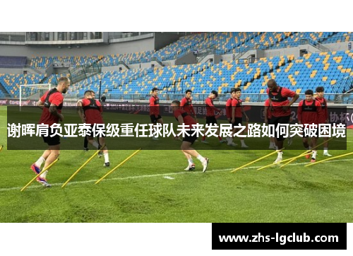 谢晖肩负亚泰保级重任球队未来发展之路如何突破困境