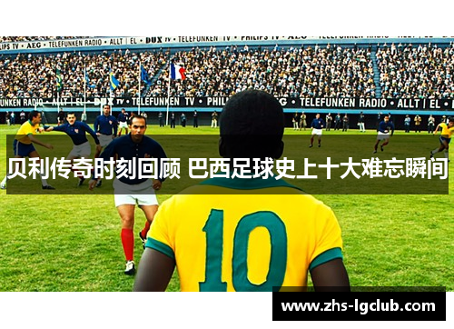 贝利传奇时刻回顾 巴西足球史上十大难忘瞬间