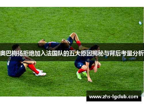 奥巴梅扬拒绝加入法国队的五大原因揭秘与背后考量分析