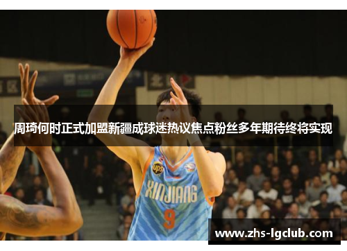 周琦何时正式加盟新疆成球迷热议焦点粉丝多年期待终将实现