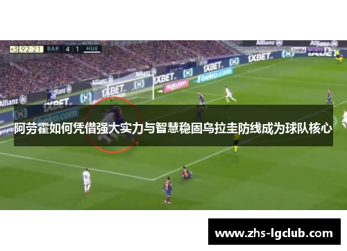 阿劳霍如何凭借强大实力与智慧稳固乌拉圭防线成为球队核心