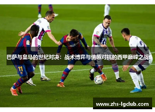 巴萨与皇马的世纪对决：战术博弈与情感对抗的西甲巅峰之战