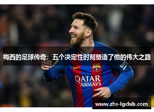梅西的足球传奇:五个决定性时刻塑造了他的伟大之路 梅西的足球传奇:五个决定性时刻塑造了他的伟大之路