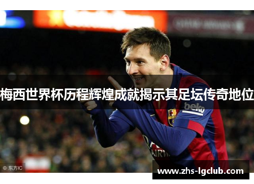 梅西世界杯历程辉煌成就揭示其足坛传奇地位